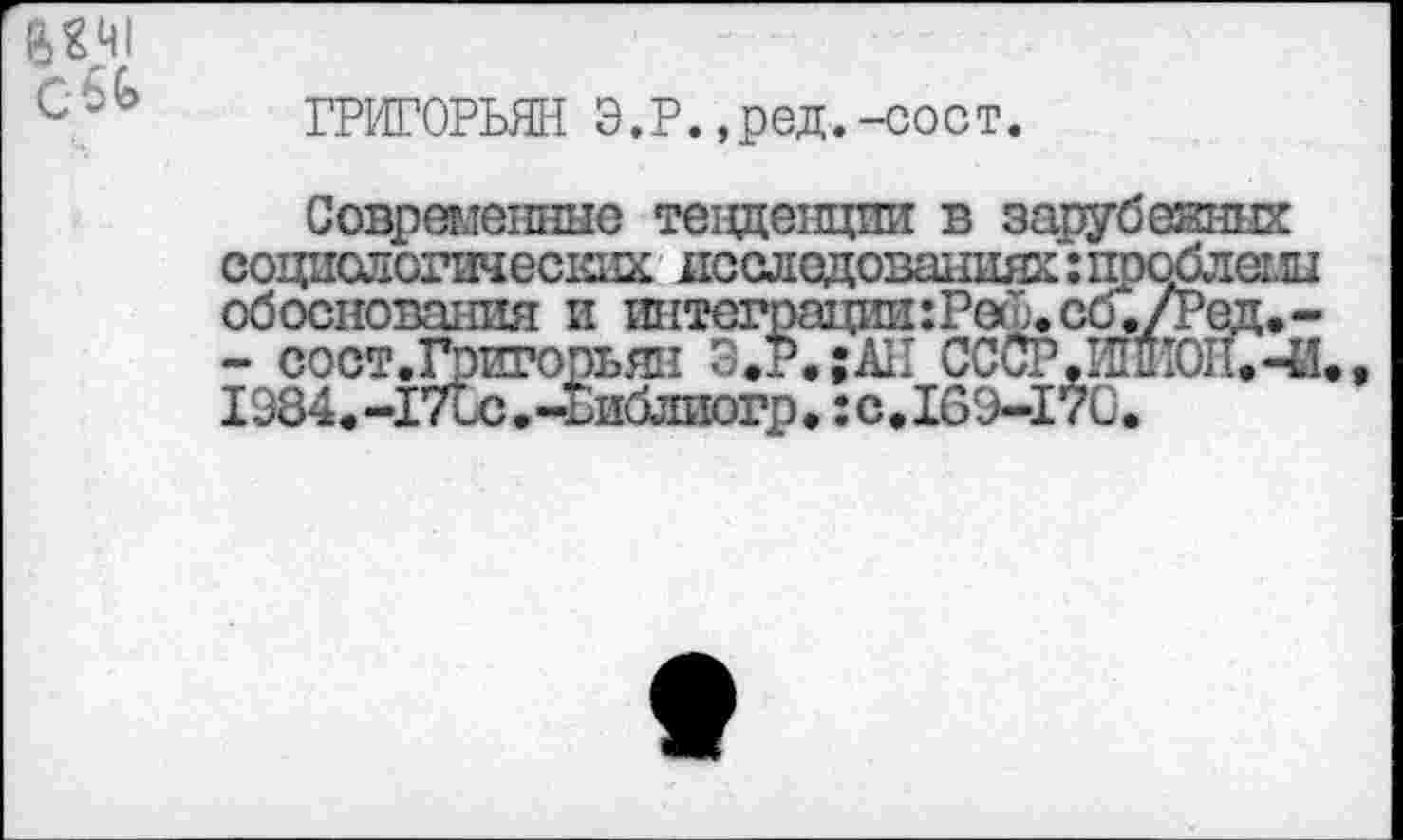 ﻿С-ьЬ
ГРИГОРЬЯН Э.Р.,ред.-сост.
Современные тенденции в зарубекних социологических исследованиях:проблемы обоснования и интсграции:Ре(Ь.сб./Ред.-- сост.Григорьян Э.Р.;АН СССР.ИшЮП.-И., 1984.-17Ьс.-Ьиблиогр. :с.169-17С.
